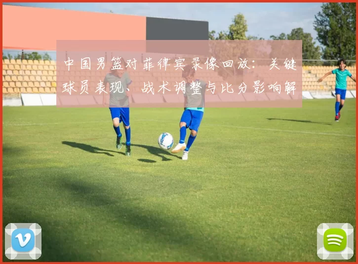 中国男篮对菲律宾录像回放：关键球员表现、战术调整与比分影响解读