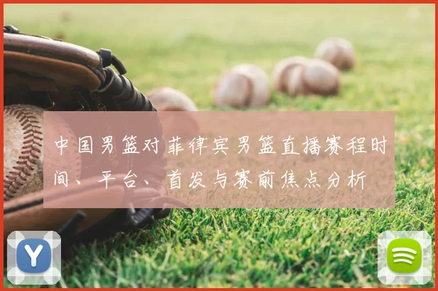 中国男篮对菲律宾男篮直播赛程时间、平台、首发与赛前焦点分析