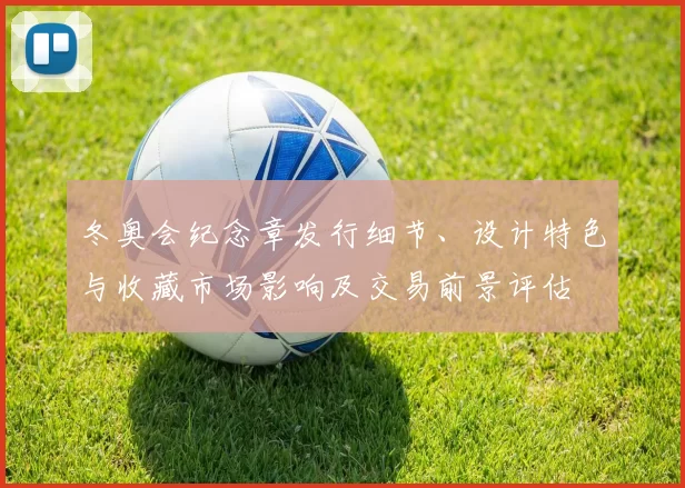 冬奥会纪念章发行细节、设计特色与收藏市场影响及交易前景评估