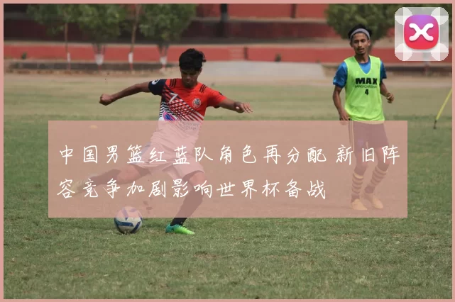 中国男篮红蓝队角色再分配 新旧阵容竞争加剧影响世界杯备战