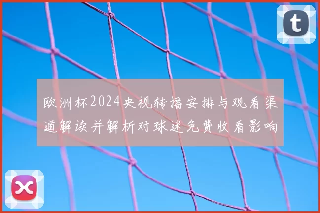 欧洲杯2024央视转播安排与观看渠道解读并解析对球迷免费收看影响
