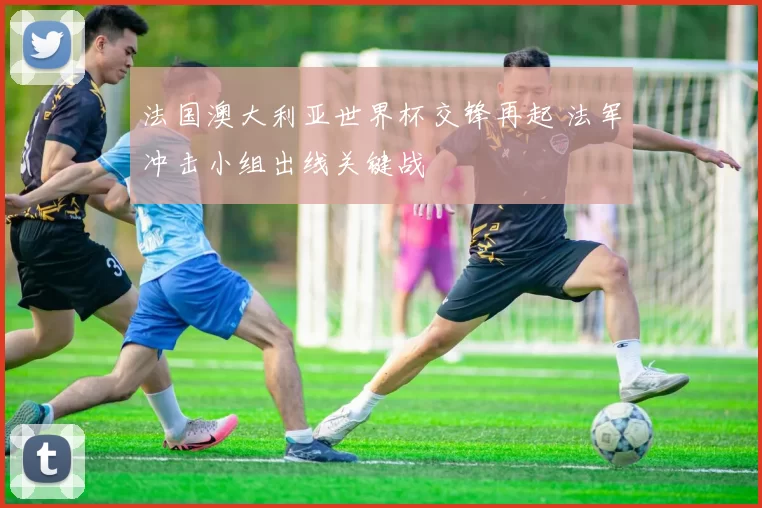 法国澳大利亚世界杯交锋再起 法军冲击小组出线关键战