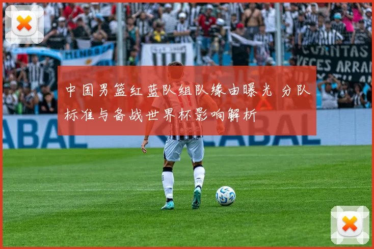 中国男篮红蓝队组队缘由曝光 分队标准与备战世界杯影响解析