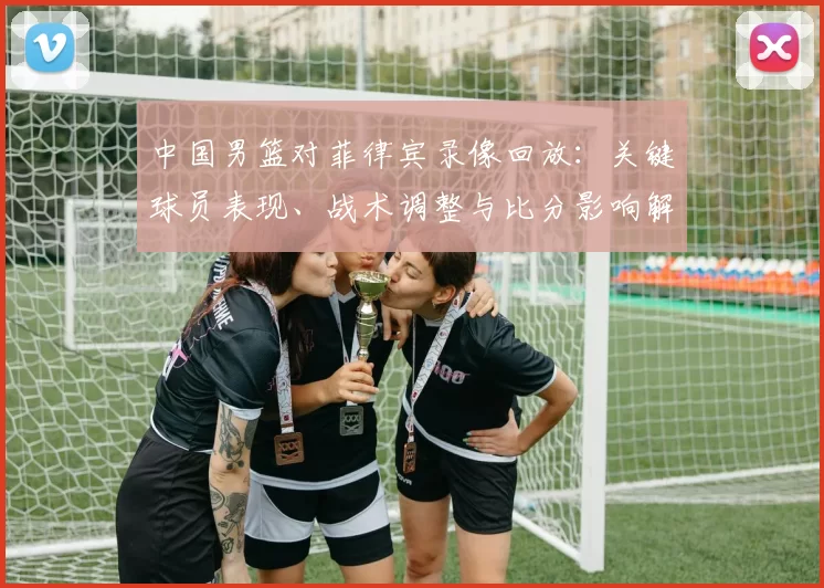 中国男篮对菲律宾录像回放：关键球员表现、战术调整与比分影响解读