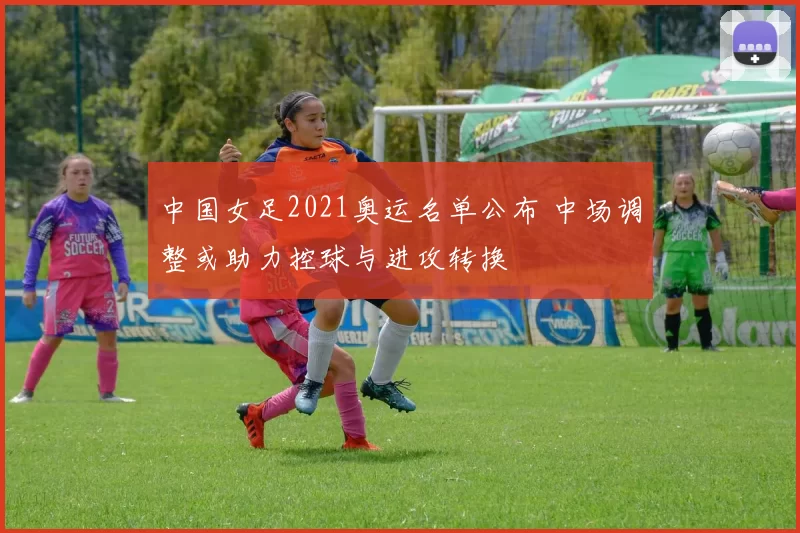 中国女足2021奥运名单公布 中场调整或助力控球与进攻转换