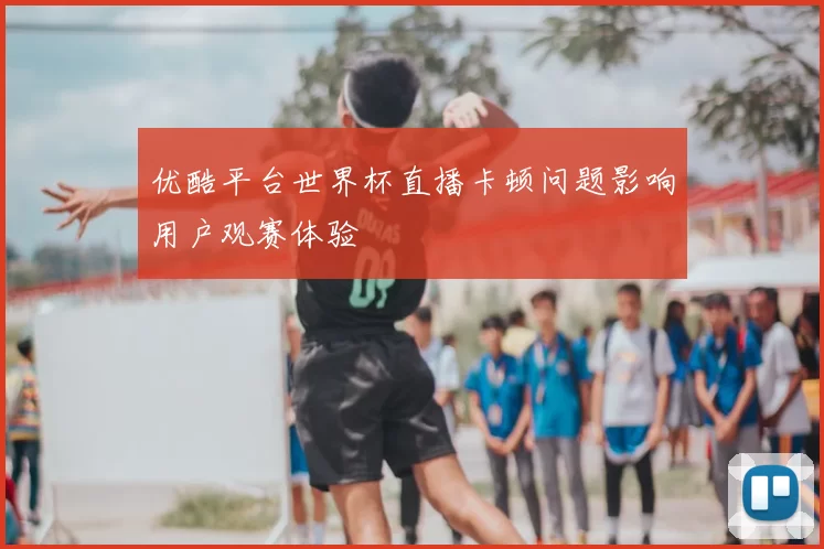 优酷平台世界杯直播卡顿问题影响用户观赛体验