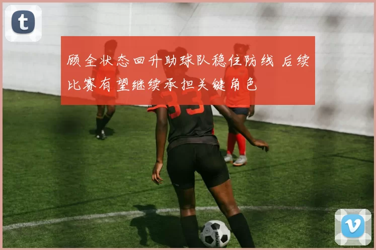 顾全状态回升助球队稳住防线 后续比赛有望继续承担关键角色