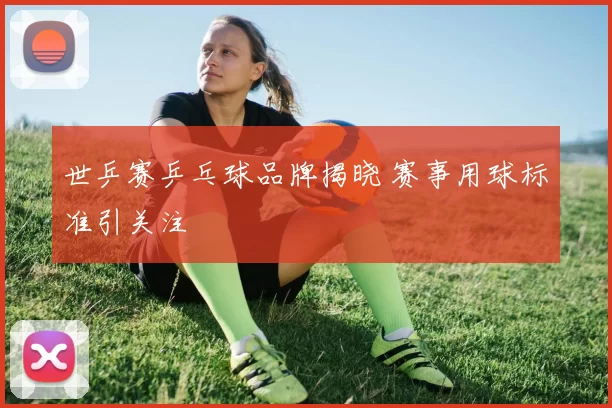 世乒赛乒乓球品牌揭晓 赛事用球标准引关注