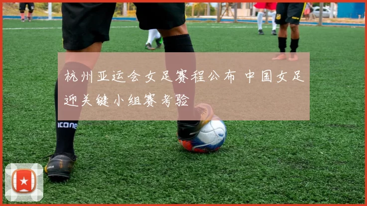 杭州亚运会女足赛程公布 中国女足迎关键小组赛考验