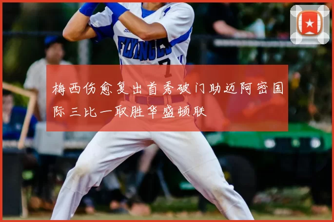 梅西伤愈复出首秀破门助迈阿密国际三比一取胜华盛顿联