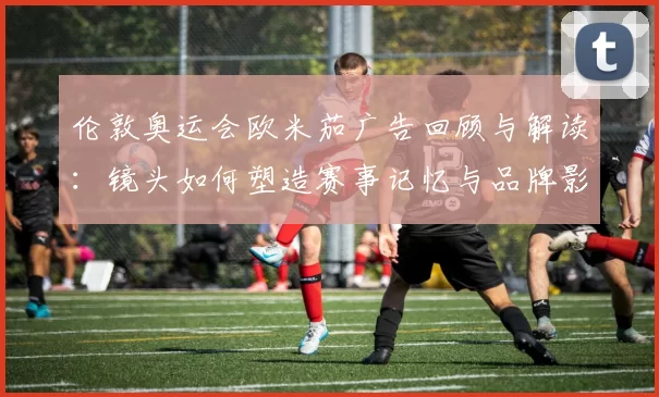 伦敦奥运会欧米茄广告回顾与解读：镜头如何塑造赛事记忆与品牌影响