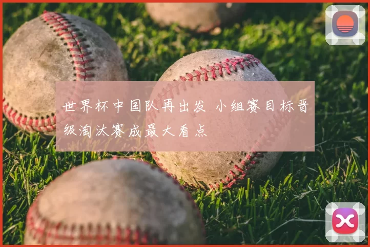 世界杯中国队再出发 小组赛目标晋级淘汰赛成最大看点