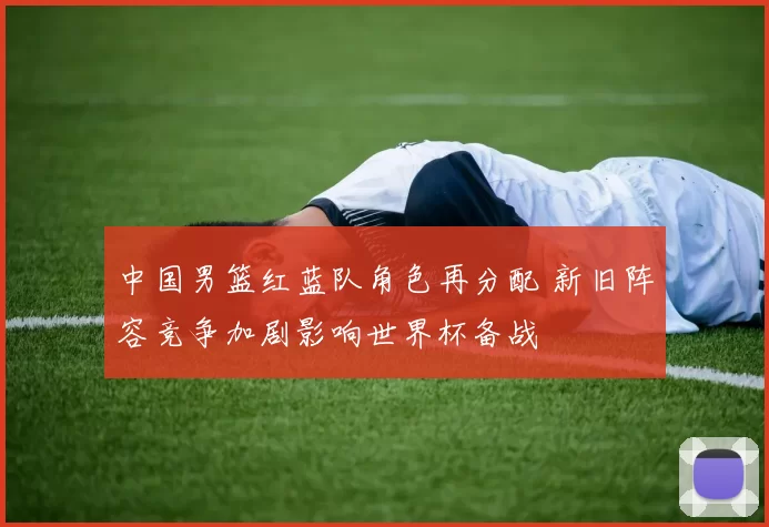 中国男篮红蓝队角色再分配 新旧阵容竞争加剧影响世界杯备战