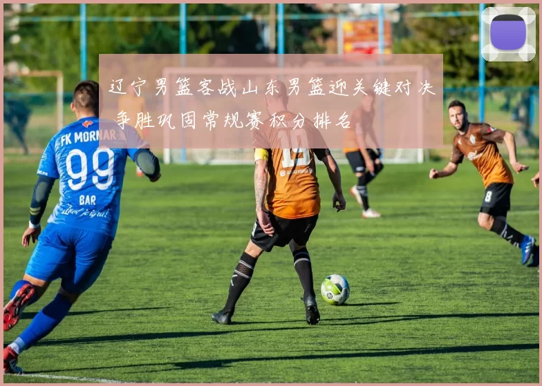 辽宁男篮客战山东男篮迎关键对决 争胜巩固常规赛积分排名