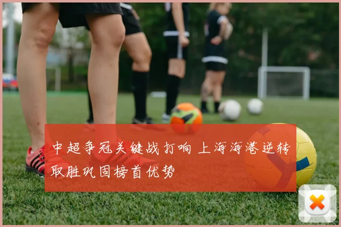 中超争冠关键战打响 上海海港逆转取胜巩固榜首优势