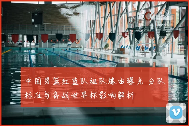 中国男篮红蓝队组队缘由曝光 分队标准与备战世界杯影响解析
