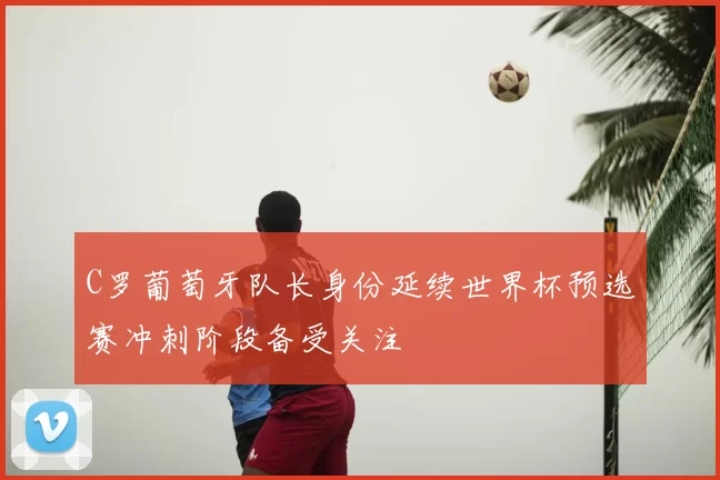 C罗葡萄牙队长身份延续世界杯预选赛冲刺阶段备受关注