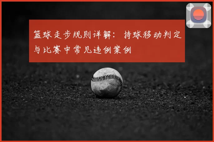 篮球走步规则详解：持球移动判定与比赛中常见违例案例