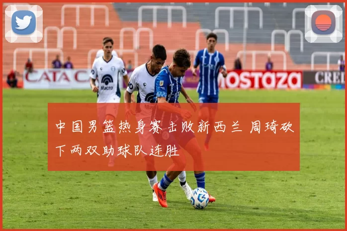 中国男篮热身赛击败新西兰 周琦砍下两双助球队连胜