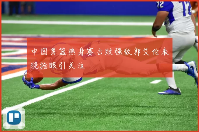 中国男篮热身赛击败强敌郭艾伦表现抢眼引关注