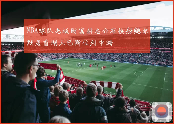 NBA球队老板财富排名公布快船鲍尔默居首湖人巴斯位列中游