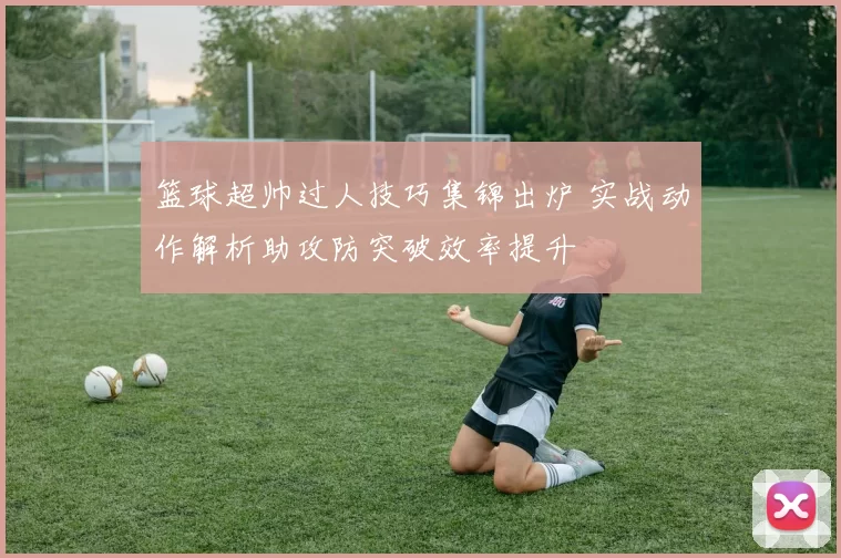 篮球超帅过人技巧集锦出炉 实战动作解析助攻防突破效率提升