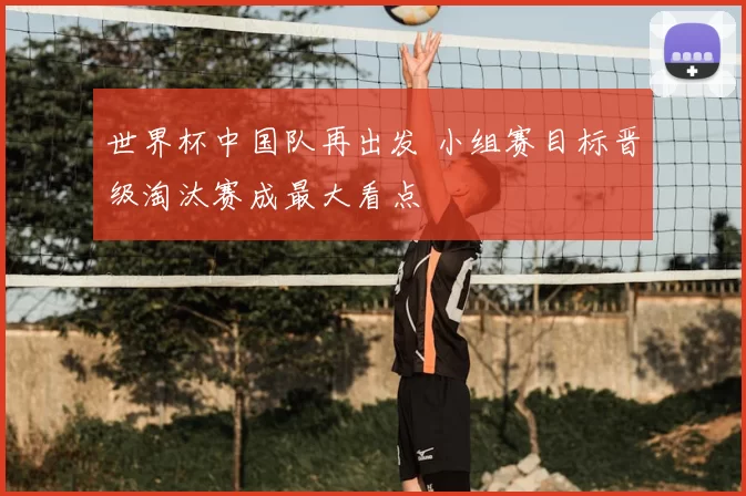 世界杯中国队再出发 小组赛目标晋级淘汰赛成最大看点