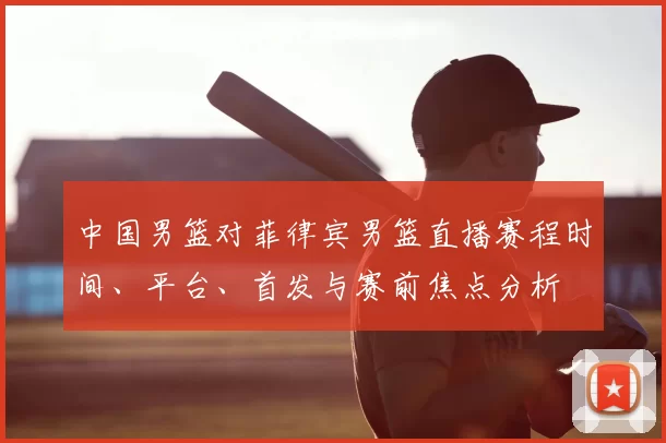 中国男篮对菲律宾男篮直播赛程时间、平台、首发与赛前焦点分析