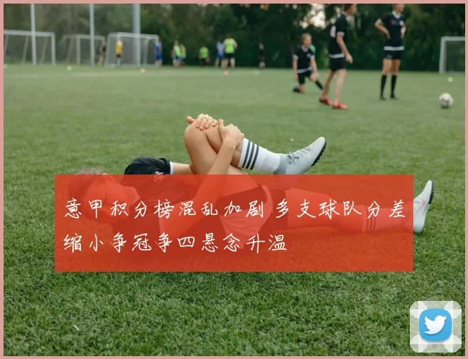 意甲积分榜混乱加剧 多支球队分差缩小争冠争四悬念升温