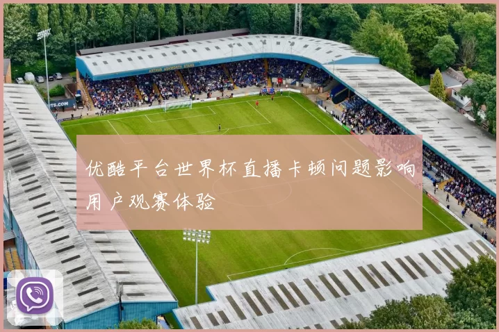 优酷平台世界杯直播卡顿问题影响用户观赛体验