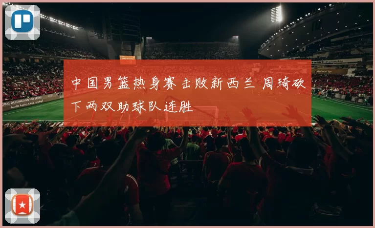 中国男篮热身赛击败新西兰 周琦砍下两双助球队连胜