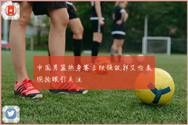 中国男篮热身赛击败强敌郭艾伦表现抢眼引关注