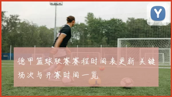 德甲篮球联赛赛程时间表更新 关键场次与开赛时间一览