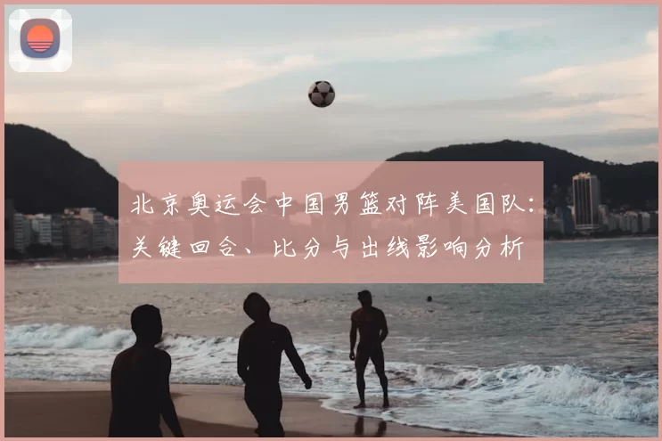 北京奥运会中国男篮对阵美国队：关键回合、比分与出线影响分析