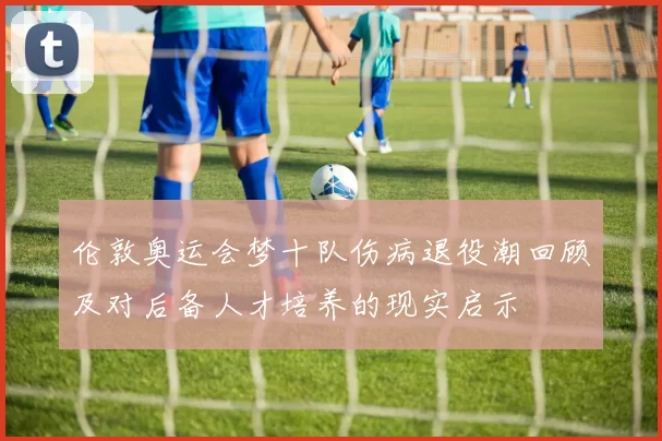伦敦奥运会梦十队伤病退役潮回顾及对后备人才培养的现实启示