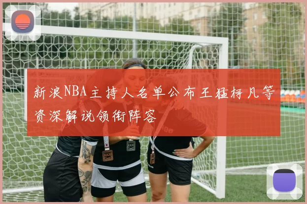 新浪NBA主持人名单公布王猛柯凡等资深解说领衔阵容