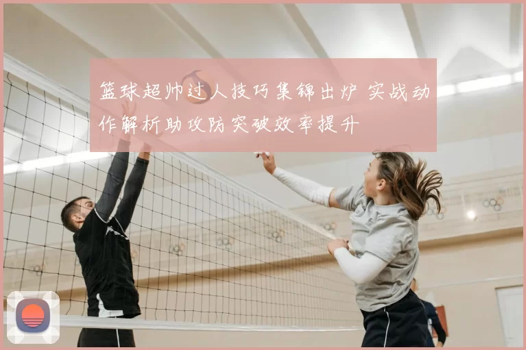 篮球超帅过人技巧集锦出炉 实战动作解析助攻防突破效率提升