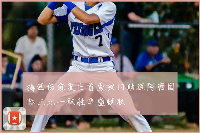 梅西伤愈复出首秀破门助迈阿密国际三比一取胜华盛顿联