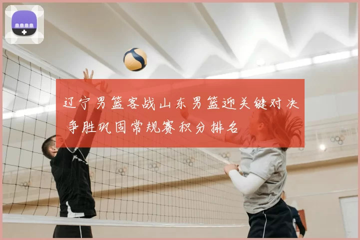 辽宁男篮客战山东男篮迎关键对决 争胜巩固常规赛积分排名