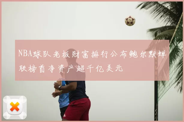 NBA球队老板财富排行公布鲍尔默蝉联榜首净资产超千亿美元