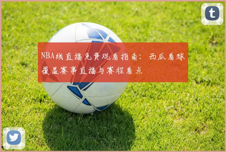 NBA线直播免费观看指南：西瓜看球覆盖赛事直播与赛程看点