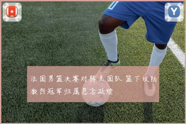 法国男篮决赛对阵美国队 篮下攻防激烈冠军归属悬念延续