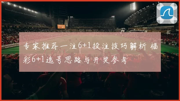 专家推荐一注6+1投注技巧解析 福彩6+1选号思路与开奖参考
