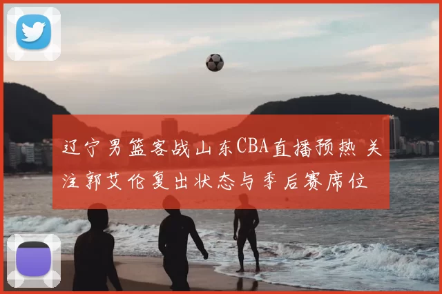 辽宁男篮客战山东CBA直播预热 关注郭艾伦复出状态与季后赛席位