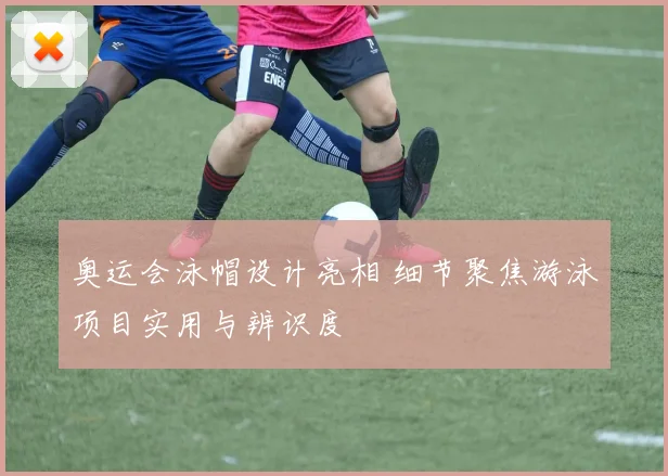 奥运会泳帽设计亮相 细节聚焦游泳项目实用与辨识度