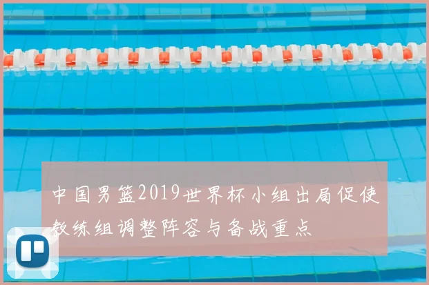 中国男篮2019世界杯小组出局促使教练组调整阵容与备战重点
