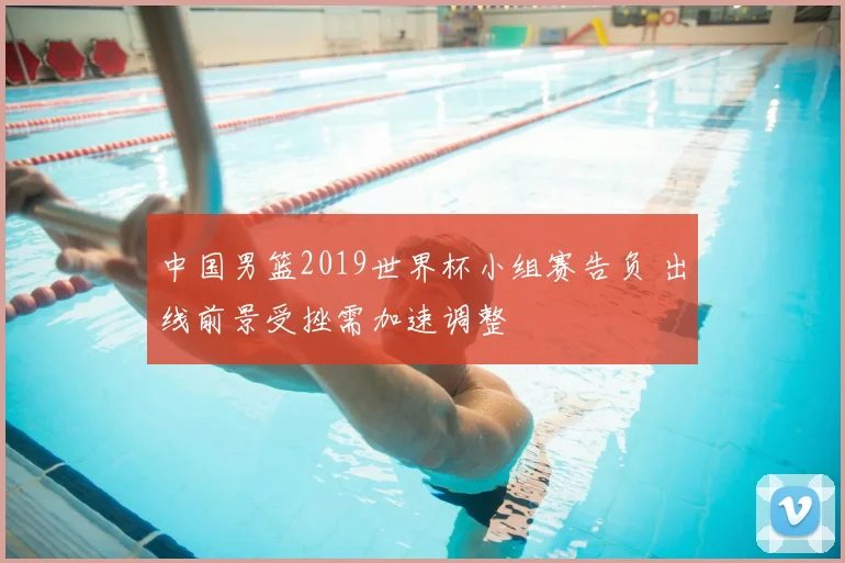 中国男篮2019世界杯小组赛告负 出线前景受挫需加速调整
