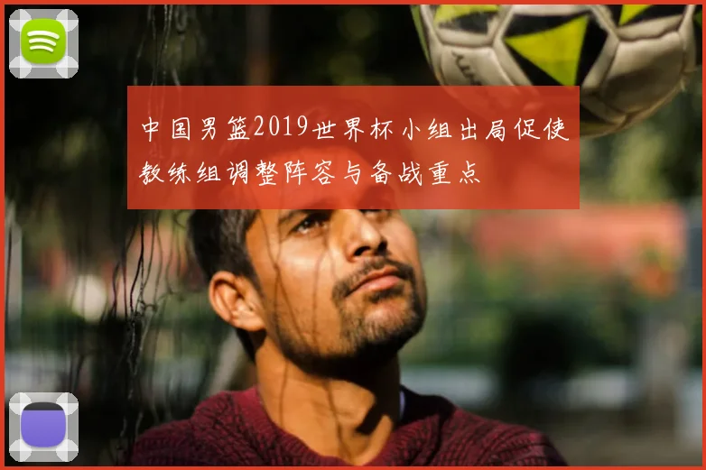 中国男篮2019世界杯小组出局促使教练组调整阵容与备战重点