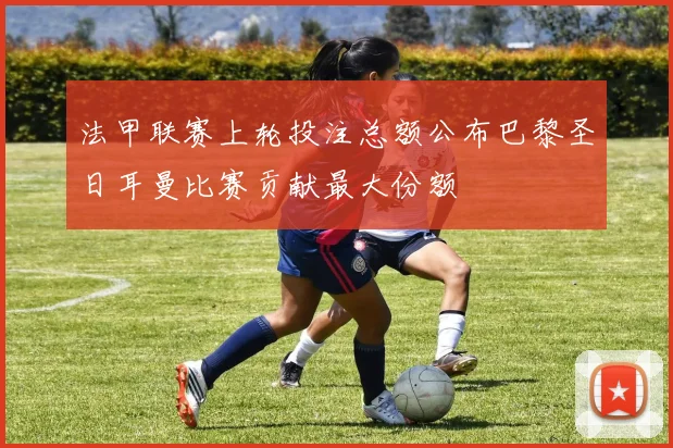 法甲联赛上轮投注总额公布巴黎圣日耳曼比赛贡献最大份额