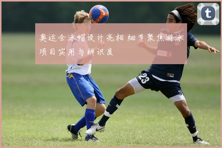 奥运会泳帽设计亮相 细节聚焦游泳项目实用与辨识度
